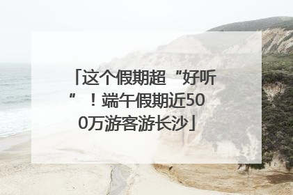这个假期超“好听”！端午假期近500万游客游长沙