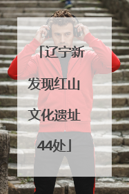 辽宁新发现红山文化遗址44处