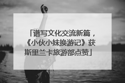 谱写文化交流新篇，《小伙小妹换游记》获斯里兰卡旅游部点赞