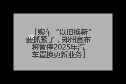 购车“以旧换新”要抓紧了，郑州宣布将暂停2025年汽车置换更新业务