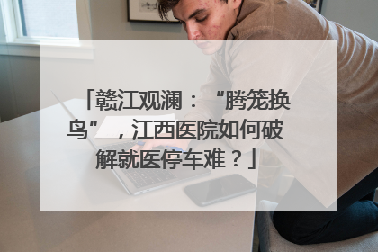 赣江观澜：“腾笼换鸟”，江西医院如何破解就医停车难？