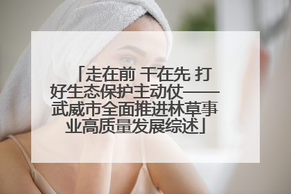 走在前 干在先 打好生态保护主动仗——武威市全面推进林草事业高质量发展综述