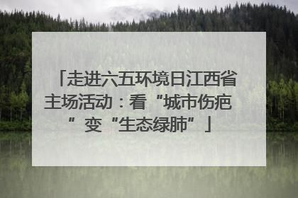 走进六五环境日江西省主场活动：看“城市伤疤”变“生态绿肺”
