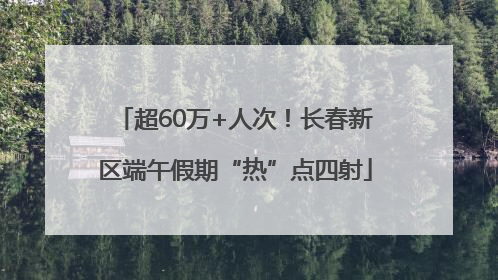 超60万+人次！长春新区端午假期“热”点四射
