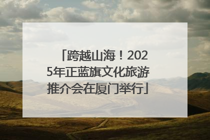 跨越山海！2025年正蓝旗文化旅游推介会在厦门举行