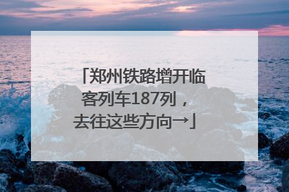 郑州铁路增开临客列车187列，去往这些方向→