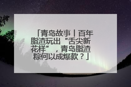 青岛故事丨百年脂渣玩出“舌尖新花样”，青岛脂渣粽何以成爆款？