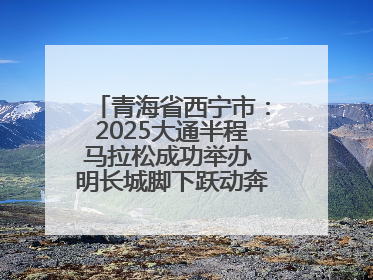 青海省西宁市：2025大通半程马拉松成功举办 明长城脚下跃动奔跑音符