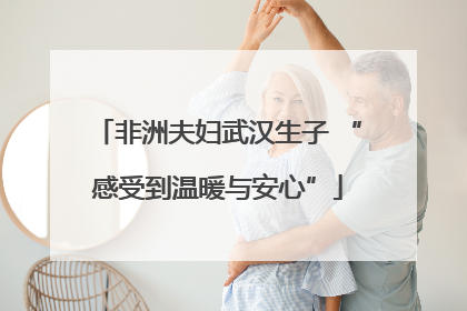 非洲夫妇武汉生子 “感受到温暖与安心”