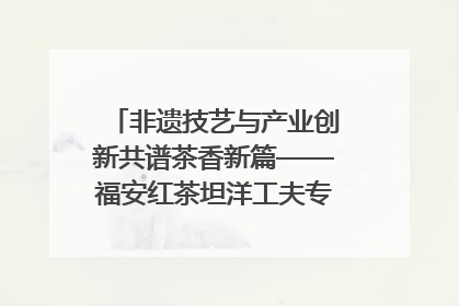 非遗技艺与产业创新共谱茶香新篇——福安红茶坦洋工夫专场推介会在京举办