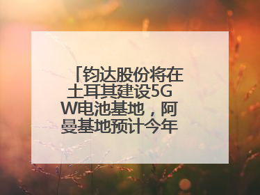 钧达股份将在土耳其建设5GW电池基地，阿曼基地预计今年年底建成投产