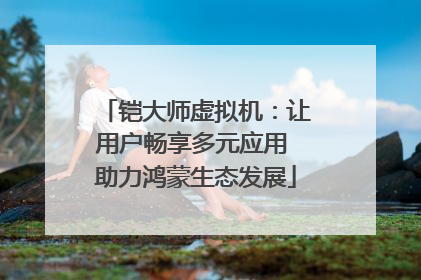 铠大师虚拟机：让用户畅享多元应用 助力鸿蒙生态发展