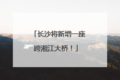 长沙将新增一座跨湘江大桥！
