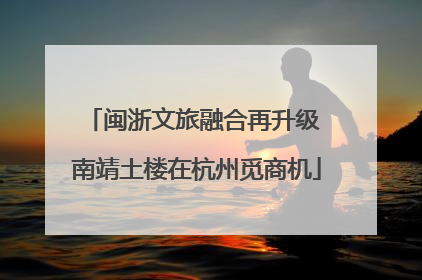 闽浙文旅融合再升级 南靖土楼在杭州觅商机