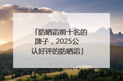 防晒霜前十名的牌子，2025公认好评的防晒霜