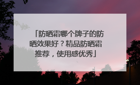 防晒霜哪个牌子的防晒效果好？精品防晒霜推荐，使用感优秀