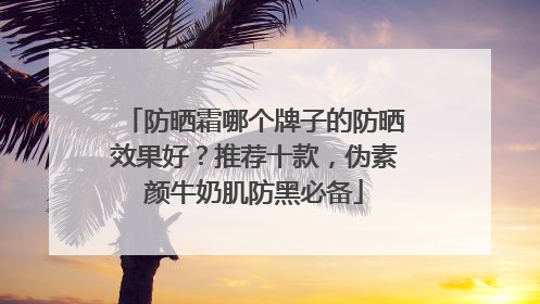 防晒霜哪个牌子的防晒效果好？推荐十款，伪素颜牛奶肌防黑必备