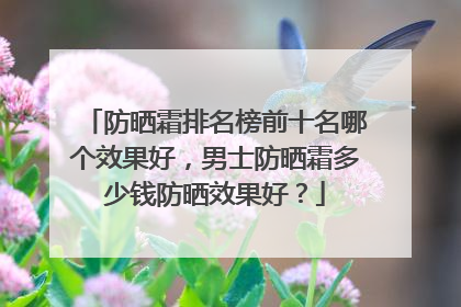 防晒霜排名榜前十名哪个效果好，男士防晒霜多少钱防晒效果好？