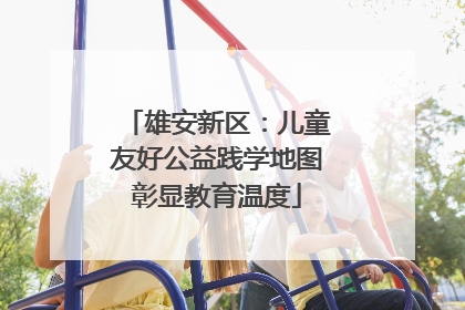 雄安新区：儿童友好公益践学地图彰显教育温度