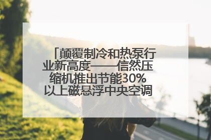 颠覆制冷和热泵行业新高度——信然压缩机推出节能30%以上磁悬浮中央空调和磁悬浮热泵