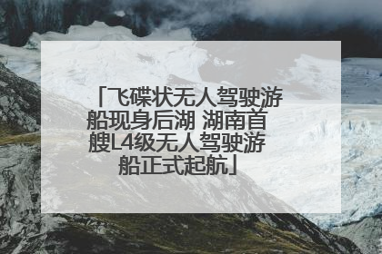 飞碟状无人驾驶游船现身后湖 湖南首艘L4级无人驾驶游船正式起航