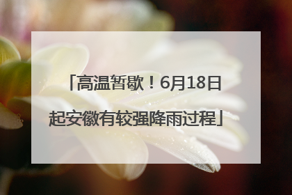 高温暂歇！6月18日起安徽有较强降雨过程