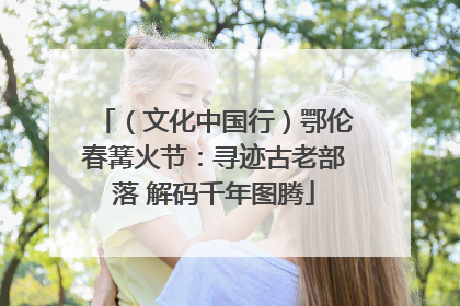 （文化中国行）鄂伦春篝火节：寻迹古老部落 解码千年图腾