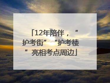 12年陪伴，“护考街”“护考楼”亮相考点周边