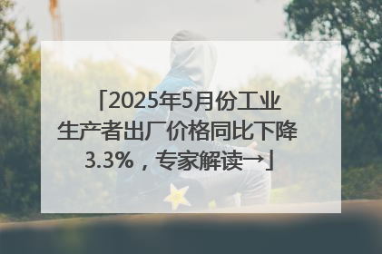 2025年5月份工业生产者出厂价格同比下降3.3%，专家解读→