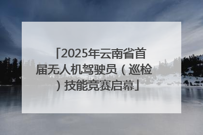 2025年云南省首届无人机驾驶员（巡检）技能竞赛启幕