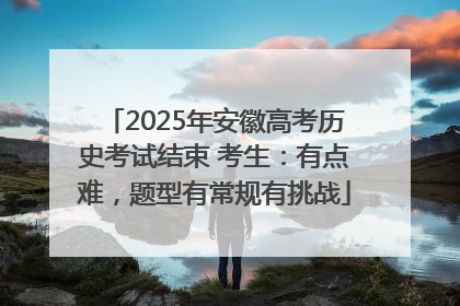 2025年安徽高考历史考试结束 考生：有点难，题型有常规有挑战