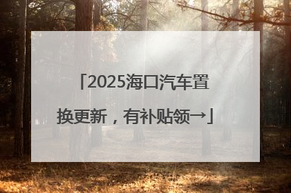 2025海口汽车置换更新，有补贴领→