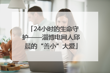 24小时的生命守护——淄博电网人邱晨的“善小”大爱