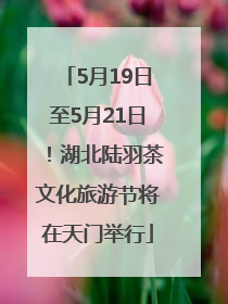5月19日至5月21日!湖北陆羽茶文化旅游节将在天门举行