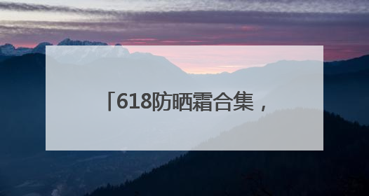 618防晒霜合集，什么牌子好又安全？