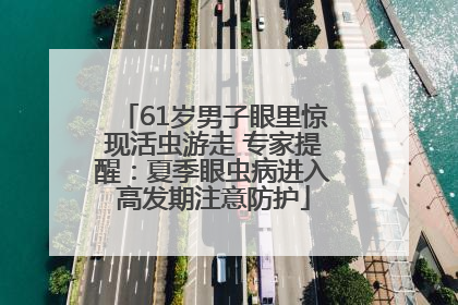 61岁男子眼里惊现活虫游走 专家提醒：夏季眼虫病进入高发期注意防护