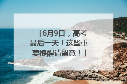 6月9日，高考最后一天！这些重要提醒请留意！