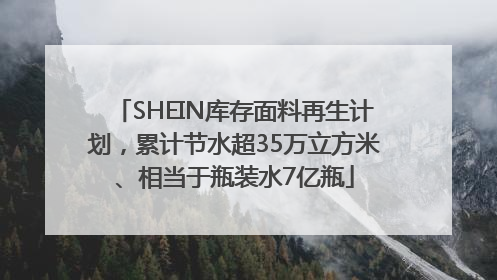 SHEIN库存面料再生计划，累计节水超35万立方米、相当于瓶装水7亿瓶